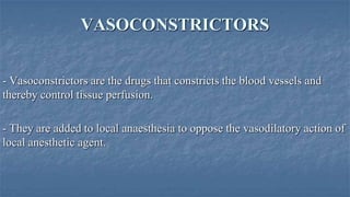 VASOCONSTRICTORS
- Vasoconstrictors are the drugs that constricts the blood vessels and
thereby control tissue perfusion.
- They are added to local anaesthesia to oppose the vasodilatory action of
local anesthetic agent.

 