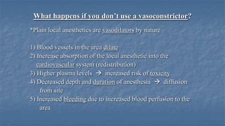 What happens if you don’t use a vasoconstrictor?
*Plain local anesthetics are vasodilators by nature
1) Blood vessels in the area dilate
2) Increase absorption of the local anesthetic into the
cardiovascular system (redistribution)
3) Higher plasma levels  increased risk of toxicity
4) Decreased depth and duration of anesthesia  diffusion
from site
5) Increased bleeding due to increased blood perfusion to the
area

 