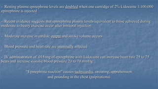 - Resting plasma epinephrine levels are doubled when one cartridge of 2% Lidocaine 1:100,000
epinephrine is injected
- Recent evidence suggests that epinephrine plasma levels equivalent to those achieved during
moderate to heavy exercise occur after intraoral injection
- Moderate increase in cardiac output and stroke volume occurs
- Blood pressure and heart rate are minimally affected
- IV administration of .015 mg of epinephrine with Lidocaine can increase heart rate 25 to 75
beats and increase systolic blood pressure 20 to 70 mmHg

“Epinephrine reaction” causes tachycardia, sweating, apprehension
and pounding in the chest (palpitations)

 