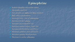 Epinephrine















Sodium Bisulfite antioxidant added
18 months shelf life
Acts directly on Alpha and Beta receptors
Beta effects predominate
Increases force / rate of contraction
Increases stroke volume
Increases myocardial O2 use
Increases cardiac output / heart rate
Increases dysrhythmias and PVCs
Increases coronary artery perfusion
Increases systolic blood pressure
Decrease in cardiac efficiency

 