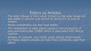 Esters vs Amides








The ester linkage is more easily broken so the ester drugs are
less stable in solution and cannot be stored for as long as
amides.
Amide anaesthetics are also heat-stable.
The metabolism of most esters results in the production of
para-aminobenzoate (PABA) which is associated with allergic
reaction.
Amides, in contrast, very rarely cause allergic phenomena.
For these reasons amides are now more commonly used than
esters.

 