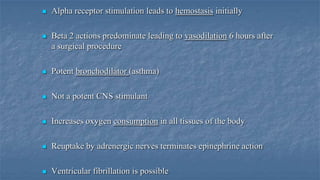 

Alpha receptor stimulation leads to hemostasis initially



Beta 2 actions predominate leading to vasodilation 6 hours after
a surgical procedure



Potent bronchodilator (asthma)



Not a potent CNS stimulant



Increases oxygen consumption in all tissues of the body



Reuptake by adrenergic nerves terminates epinephrine action



Ventricular fibrillation is possible

 