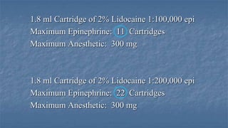 1.8 ml Cartridge of 2% Lidocaine 1:100,000 epi
Maximum Epinephrine: 11 Cartridges
Maximum Anesthetic: 300 mg

1.8 ml Cartridge of 2% Lidocaine 1:200,000 epi
Maximum Epinephrine: 22 Cartridges
Maximum Anesthetic: 300 mg

 