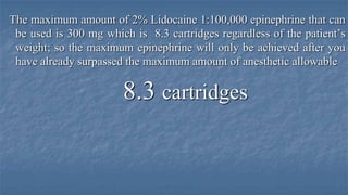 The maximum amount of 2% Lidocaine 1:100,000 epinephrine that can
be used is 300 mg which is 8.3 cartridges regardless of the patient’s
weight; so the maximum epinephrine will only be achieved after you
have already surpassed the maximum amount of anesthetic allowable

8.3 cartridges

 
