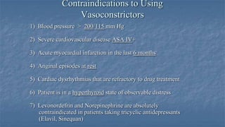 Contraindications to Using
Vasoconstrictors
1) Blood pressure > 200/115 mm Hg
2) Severe cardiovascular disease ASA IV+
3) Acute myocardial infarction in the last 6 months
4) Anginal episodes at rest
5) Cardiac dysrhythmias that are refractory to drug treatment
6) Patient is in a hyperthyroid state of observable distress
7) Levonordefrin and Norepinephrine are absolutely
contraindicated in patients taking tricyclic antidepressants
(Elavil, Sinequan)

 