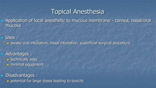 Topical Anesthesia




Application of local anesthetic to mucous membrane - cornea, nasal/oral
mucosa
Uses :




Advantages :





awake oral intubation, nasal intubation, superficial surgical procedure

technically easy
minimal equipment

Disadvantages :


potential for large doses leading to toxicity

 
