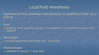 Local/Field Anesthesia




Application of local anesthesia subcutaneously to anesthetize distal nerve
endings
Uses:




Advantages:




Suturing, minor superficial surgery, line placement, more extensive surgery with
sedation

minimal equipment, technically easy, rapid onset

Disadvantages:


potential for toxicity if large field

 
