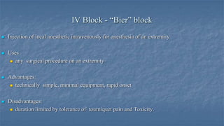 IV Block - “Bier” block


Injection of local anesthetic intravenously for anesthesia of an extremity



Uses
 any surgical procedure on an extremity



Advantages:
 technically simple, minimal equipment, rapid onset



Disadvantages:
 duration limited by tolerance of tourniquet pain and Toxicity.

 
