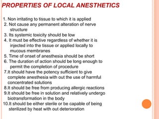 PROPERTIES OF LOCAL ANESTHETICS
1. Non irritating to tissue to which it is applied
2. Not cause any permanent alteration of nerve
structure
3. Its systemic toxicity should be low
4. It must be effective regardless of whether it is
injected into the tissue or applied locally to
mucous membranes
5. Time of onset of anesthesia should be short
6. The duration of action should be long enough to
permit the completion of procedure
7.It should have the potency sufficient to give
complete anesthesia with out the use of harmful
concentrated solutions
8.It should be free from producing allergic reactions
9.It should be free in solution and relatively undergo
biotransformation in the body
10.It should be either sterile or be capable of being
sterilized by heat with out deterioration
 