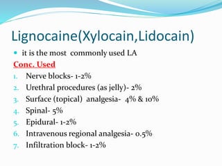 Lignocaine(Xylocain,Lidocain)
 it is the most commonly used LA
Conc. Used
1. Nerve blocks- 1-2%
2. Urethral procedures (as jelly)- 2%
3. Surface (topical) analgesia- 4% & 10%
4. Spinal- 5%
5. Epidural- 1-2%
6. Intravenous regional analgesia- 0.5%
7. Infiltration block- 1-2%
 