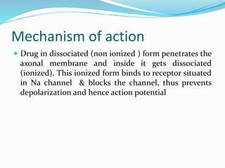 Mechanism of action
 Drug in dissociated (non ionized ) form penetrates the
axonal membrane and inside it gets dissociated
(ionized). This ionized form binds to receptor situated
in Na channel & blocks the channel, thus prevents
depolarization and hence action potential
 