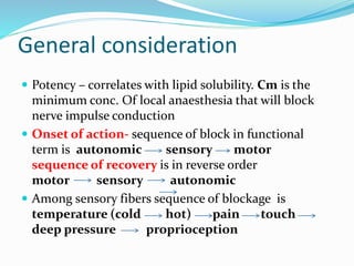 General consideration
 Potency – correlates with lipid solubility. Cm is the
minimum conc. Of local anaesthesia that will block
nerve impulse conduction
 Onset of action- sequence of block in functional
term is autonomic sensory motor
sequence of recovery is in reverse order
motor sensory autonomic
 Among sensory fibers sequence of blockage is
temperature (cold hot) pain touch
deep pressure proprioception
 