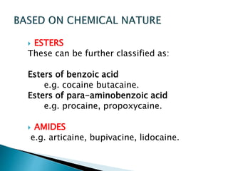  ESTERS 
These can be further classified as: 
Esters of benzoic acid 
e.g. cocaine butacaine. 
Esters of para-aminobenzoic acid 
e.g. procaine, propoxycaine. 
 AMIDES 
e.g. articaine, bupivacine, lidocaine. 
 