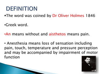 The word was coined by Dr Oliver Holmes 1846 
•Greek word. 
•An means without and aisthetos means pain. 
• Anesthesia means loss of sensation including 
pain, touch, temperature and pressure perception 
and may be accompanied by impairment of motor 
function 
 