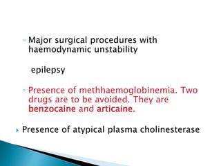 ◦ Major surgical procedures with 
haemodynamic unstability 
epilepsy 
◦ Presence of methhaemoglobinemia. Two 
drugs are to be avoided. They are 
benzocaine and articaine. 
 Presence of atypical plasma cholinesterase 
 