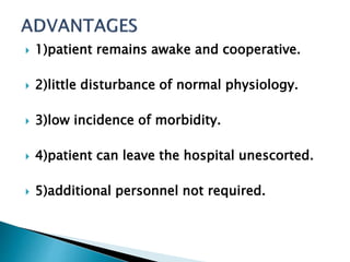  1)patient remains awake and cooperative. 
 2)little disturbance of normal physiology. 
 3)low incidence of morbidity. 
 4)patient can leave the hospital unescorted. 
 5)additional personnel not required. 
 