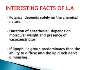  Potency: depends solely on the chemical 
nature. 
 Duration of anesthesia: depends on 
molecular weight and presence of 
vasoconstrictor 
 If lipophillic group predominates then the 
ability to diffuse into the lipid rich nerve 
diminishes. 
 