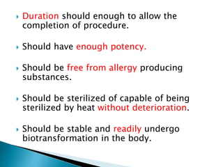  Duration should enough to allow the 
completion of procedure. 
 Should have enough potency. 
 Should be free from allergy producing 
substances. 
 Should be sterilized of capable of being 
sterilized by heat without deterioration. 
 Should be stable and readily undergo 
biotransformation in the body. 
 