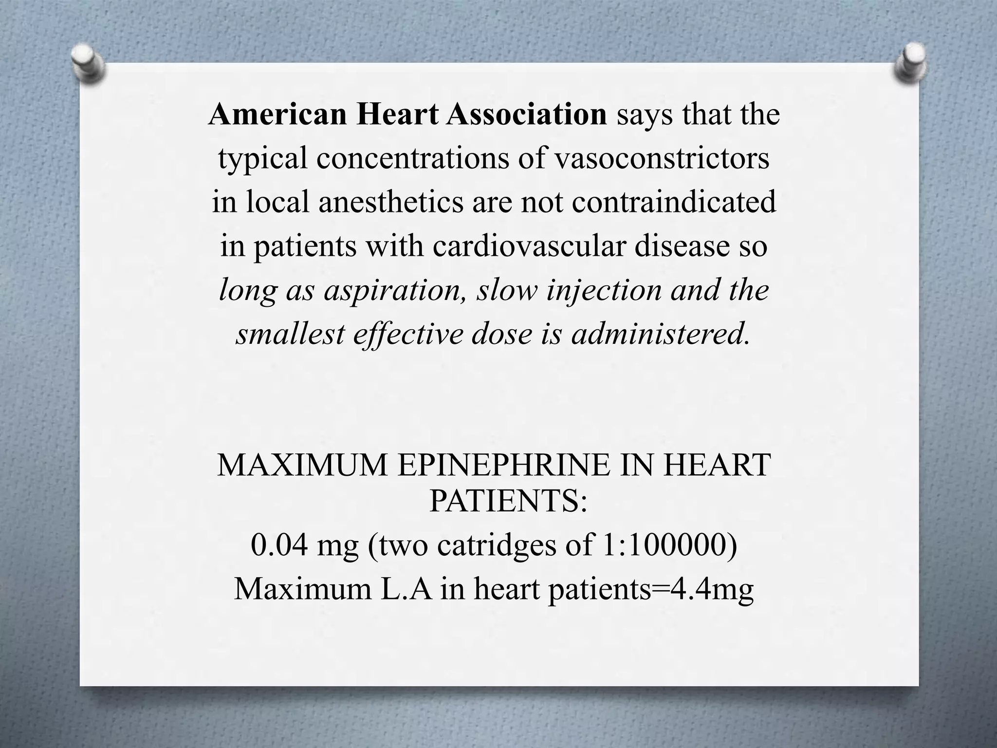 American Heart Association says that the
typical concentrations of vasoconstrictors
in local anesthetics are not contraindicated
in patients with cardiovascular disease so
long as aspiration, slow injection and the
smallest effective dose is administered.
MAXIMUM EPINEPHRINE IN HEART
PATIENTS:
0.04 mg (two catridges of 1:100000)
Maximum L.A in heart patients=4.4mg
 