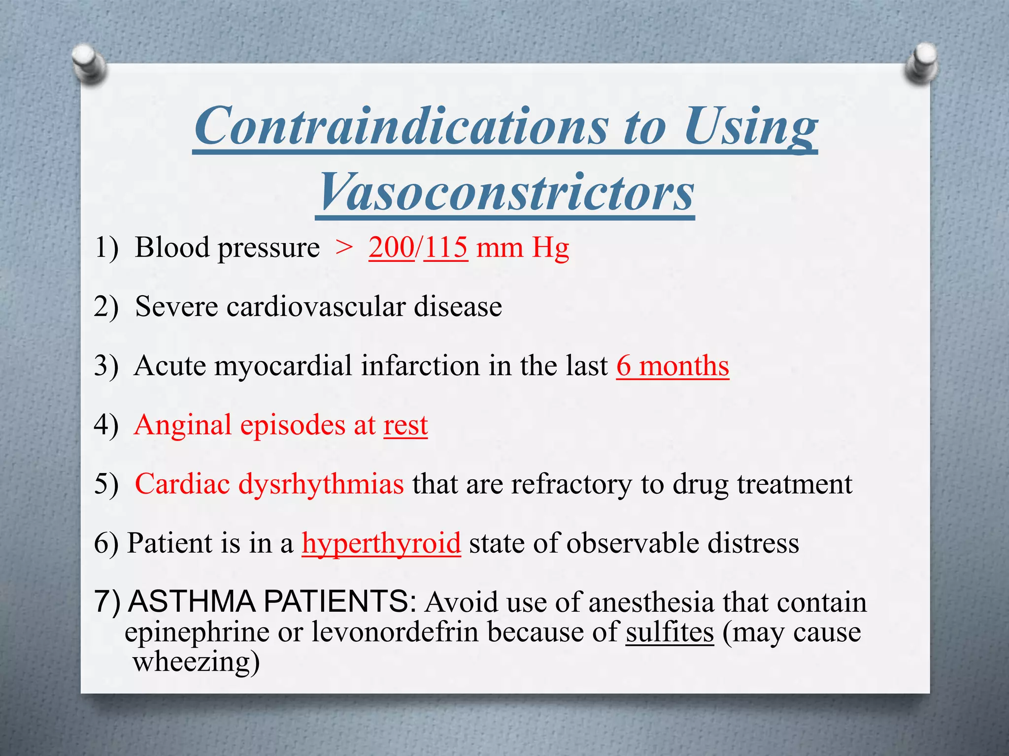 Contraindications to Using
Vasoconstrictors
1) Blood pressure > 200/115 mm Hg
2) Severe cardiovascular disease
3) Acute myocardial infarction in the last 6 months
4) Anginal episodes at rest
5) Cardiac dysrhythmias that are refractory to drug treatment
6) Patient is in a hyperthyroid state of observable distress
7) ASTHMA PATIENTS: Avoid use of anesthesia that contain
epinephrine or levonordefrin because of sulfites (may cause
wheezing)
 