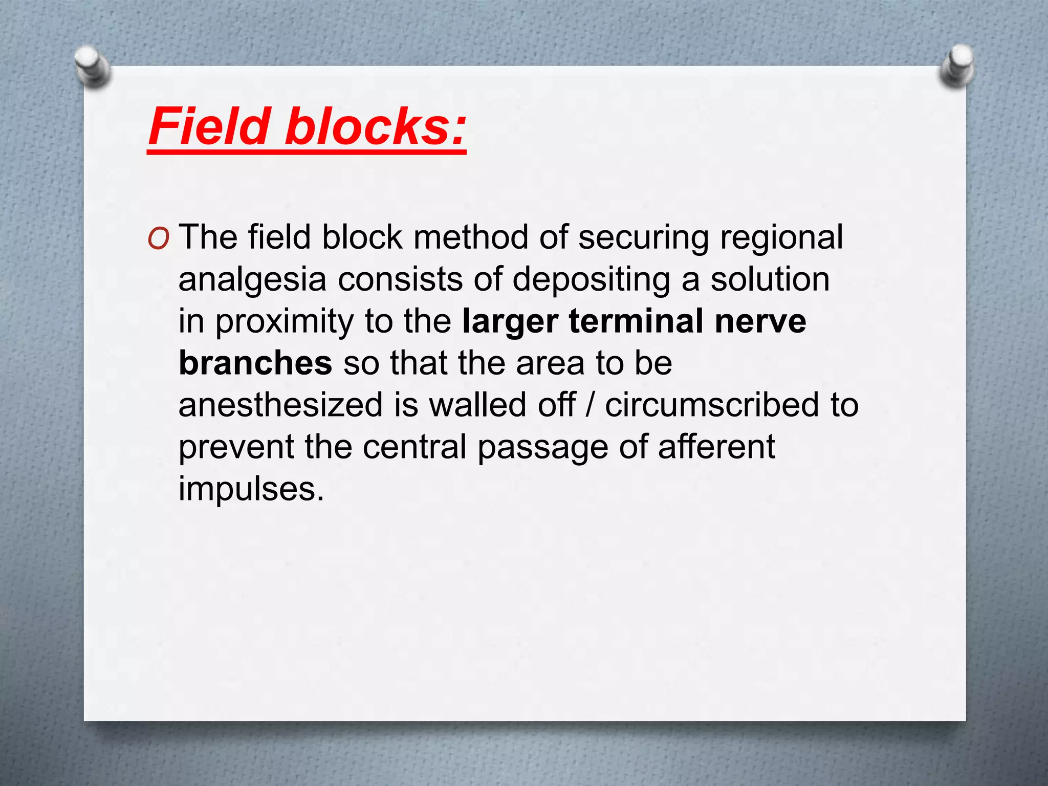 Field blocks:
O The field block method of securing regional
analgesia consists of depositing a solution
in proximity to the larger terminal nerve
branches so that the area to be
anesthesized is walled off / circumscribed to
prevent the central passage of afferent
impulses.
 
