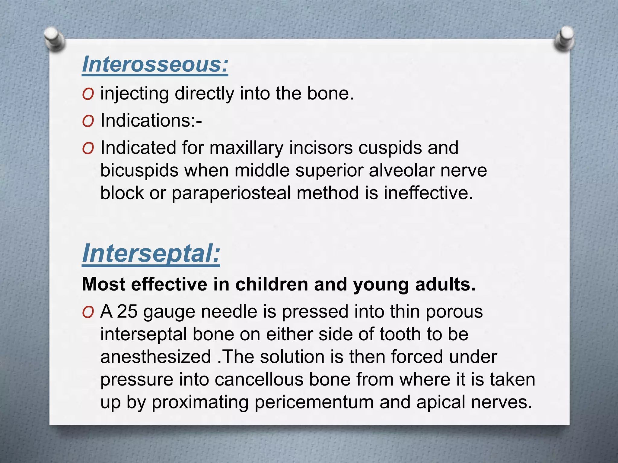 Interosseous:
O injecting directly into the bone.
O Indications:-
O Indicated for maxillary incisors cuspids and
bicuspids when middle superior alveolar nerve
block or paraperiosteal method is ineffective.
Interseptal:
Most effective in children and young adults.
O A 25 gauge needle is pressed into thin porous
interseptal bone on either side of tooth to be
anesthesized .The solution is then forced under
pressure into cancellous bone from where it is taken
up by proximating pericementum and apical nerves.
 
