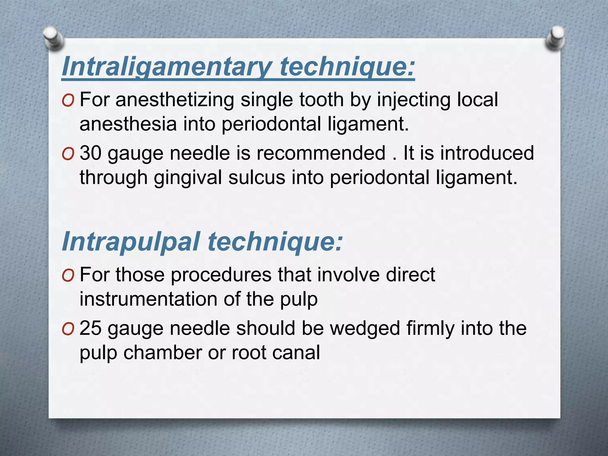 Intraligamentary technique:
O For anesthetizing single tooth by injecting local
anesthesia into periodontal ligament.
O 30 gauge needle is recommended . It is introduced
through gingival sulcus into periodontal ligament.
Intrapulpal technique:
O For those procedures that involve direct
instrumentation of the pulp
O 25 gauge needle should be wedged firmly into the
pulp chamber or root canal
 