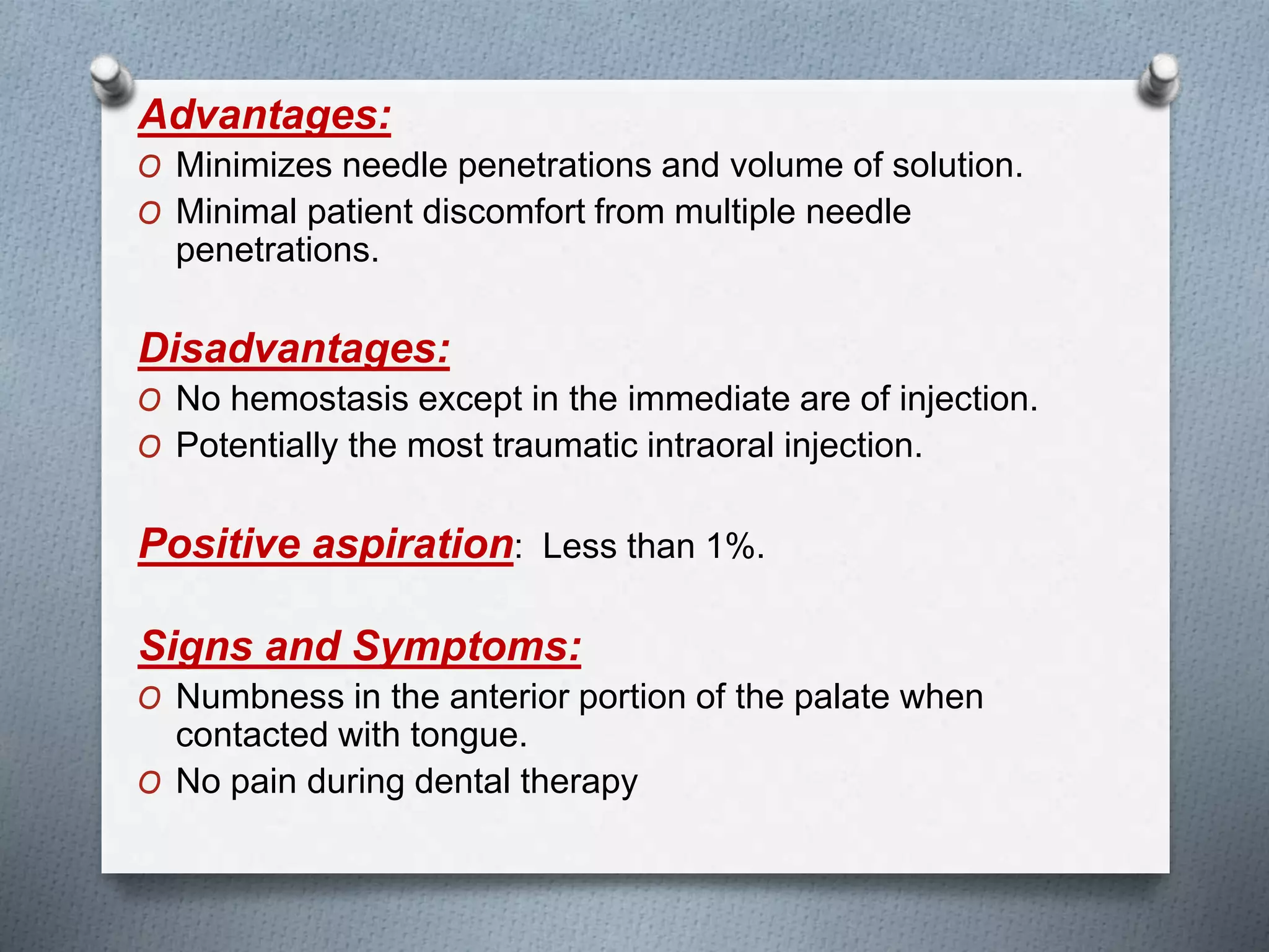 Advantages:
O Minimizes needle penetrations and volume of solution.
O Minimal patient discomfort from multiple needle
penetrations.
Disadvantages:
O No hemostasis except in the immediate are of injection.
O Potentially the most traumatic intraoral injection.
Positive aspiration: Less than 1%.
Signs and Symptoms:
O Numbness in the anterior portion of the palate when
contacted with tongue.
O No pain during dental therapy
 
