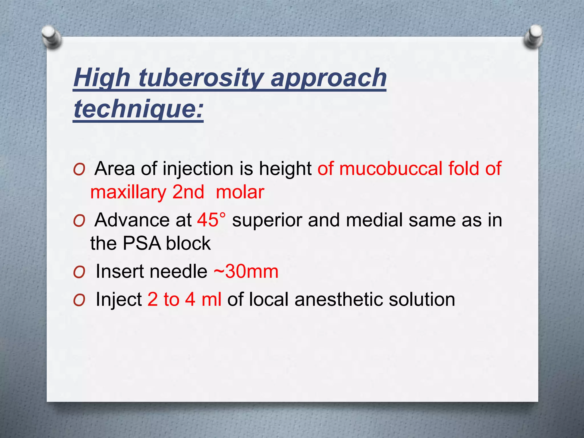 High tuberosity approach
technique:
O Area of injection is height of mucobuccal fold of
maxillary 2nd molar
O Advance at 45° superior and medial same as in
the PSA block
O Insert needle ~30mm
O Inject 2 to 4 ml of local anesthetic solution
 