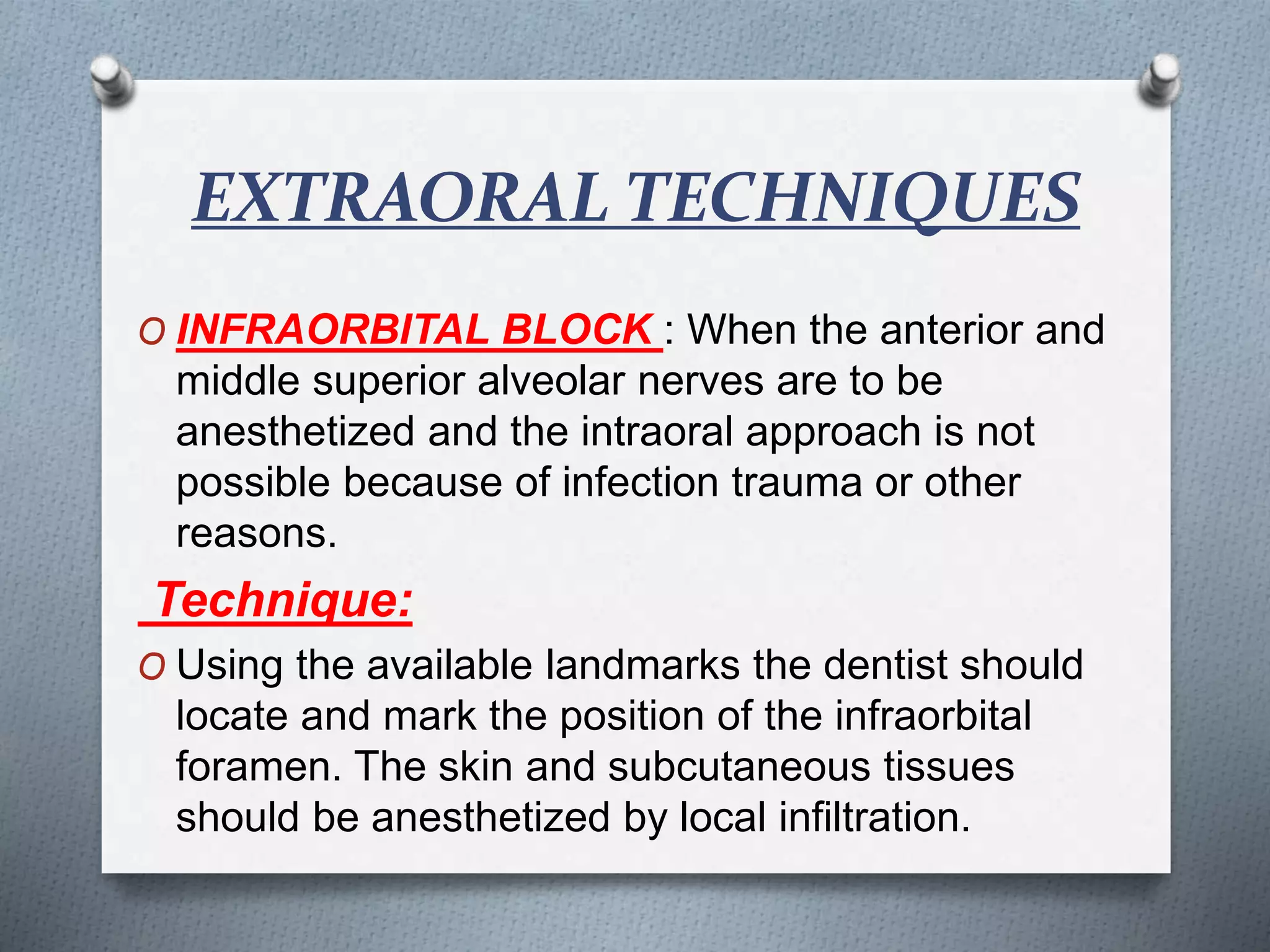 EXTRAORAL TECHNIQUES
O INFRAORBITAL BLOCK : When the anterior and
middle superior alveolar nerves are to be
anesthetized and the intraoral approach is not
possible because of infection trauma or other
reasons.
Technique:
O Using the available landmarks the dentist should
locate and mark the position of the infraorbital
foramen. The skin and subcutaneous tissues
should be anesthetized by local infiltration.
 