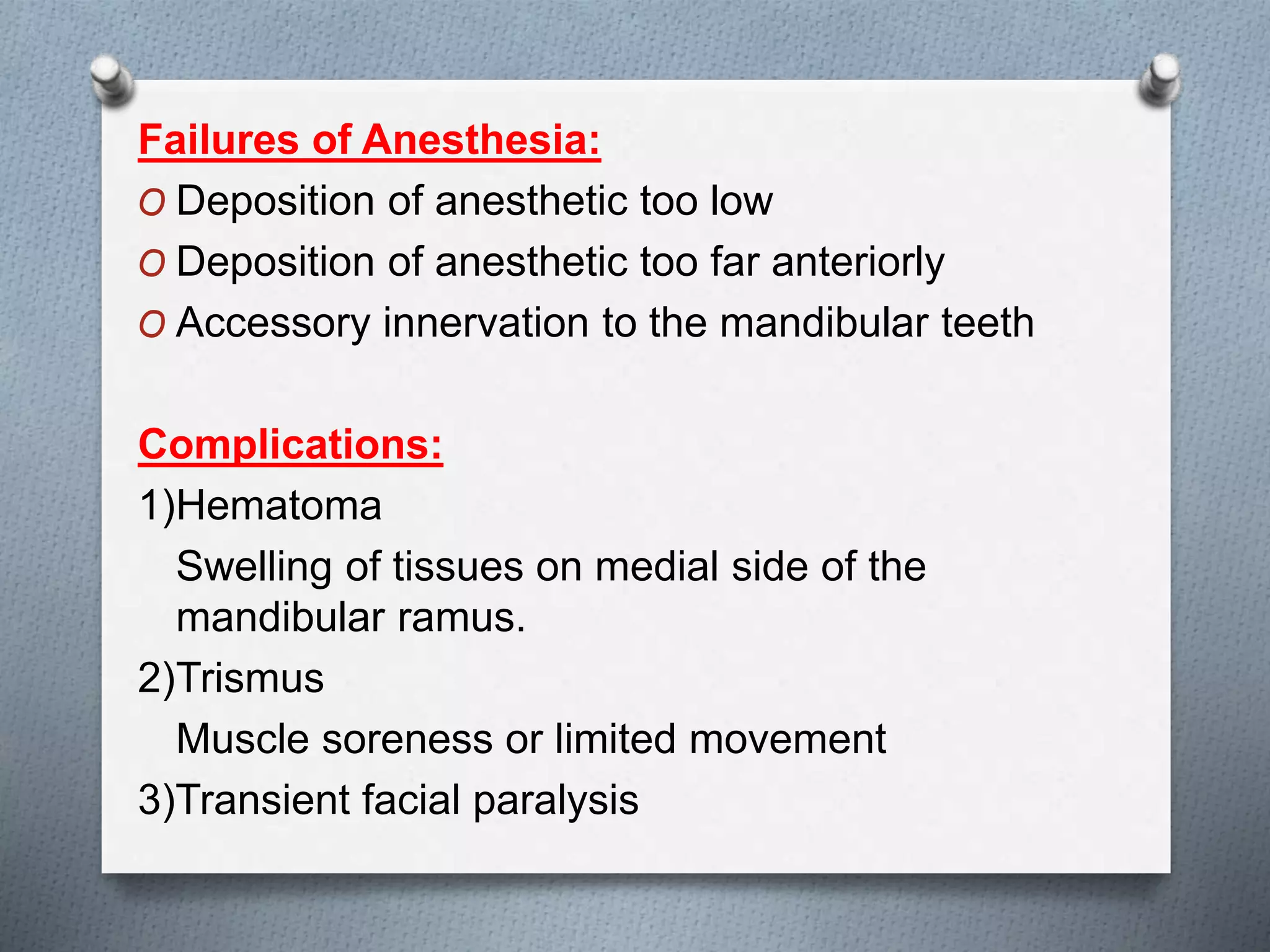 Failures of Anesthesia:
O Deposition of anesthetic too low
O Deposition of anesthetic too far anteriorly
O Accessory innervation to the mandibular teeth
Complications:
1)Hematoma
Swelling of tissues on medial side of the
mandibular ramus.
2)Trismus
Muscle soreness or limited movement
3)Transient facial paralysis
 