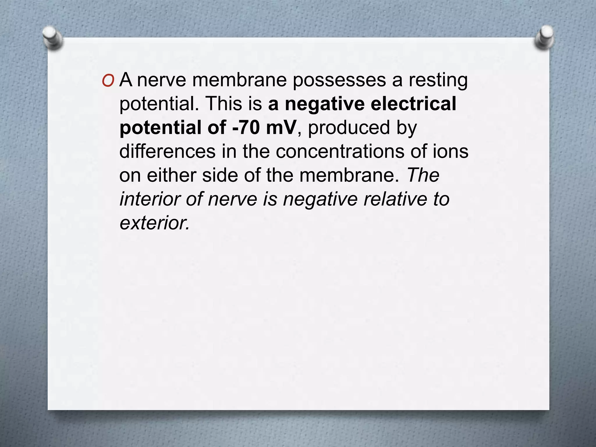O A nerve membrane possesses a resting
potential. This is a negative electrical
potential of -70 mV, produced by
differences in the concentrations of ions
on either side of the membrane. The
interior of nerve is negative relative to
exterior.
 