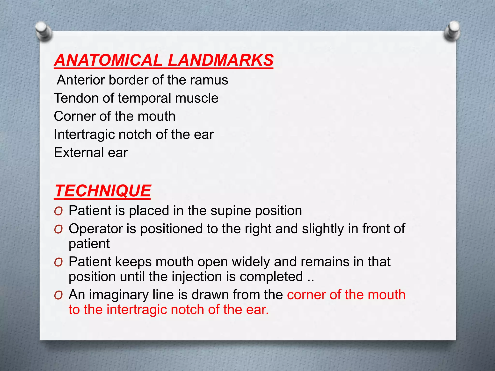 ANATOMICAL LANDMARKS
Anterior border of the ramus
Tendon of temporal muscle
Corner of the mouth
Intertragic notch of the ear
External ear
TECHNIQUE
O Patient is placed in the supine position
O Operator is positioned to the right and slightly in front of
patient
O Patient keeps mouth open widely and remains in that
position until the injection is completed ..
O An imaginary line is drawn from the corner of the mouth
to the intertragic notch of the ear.
 