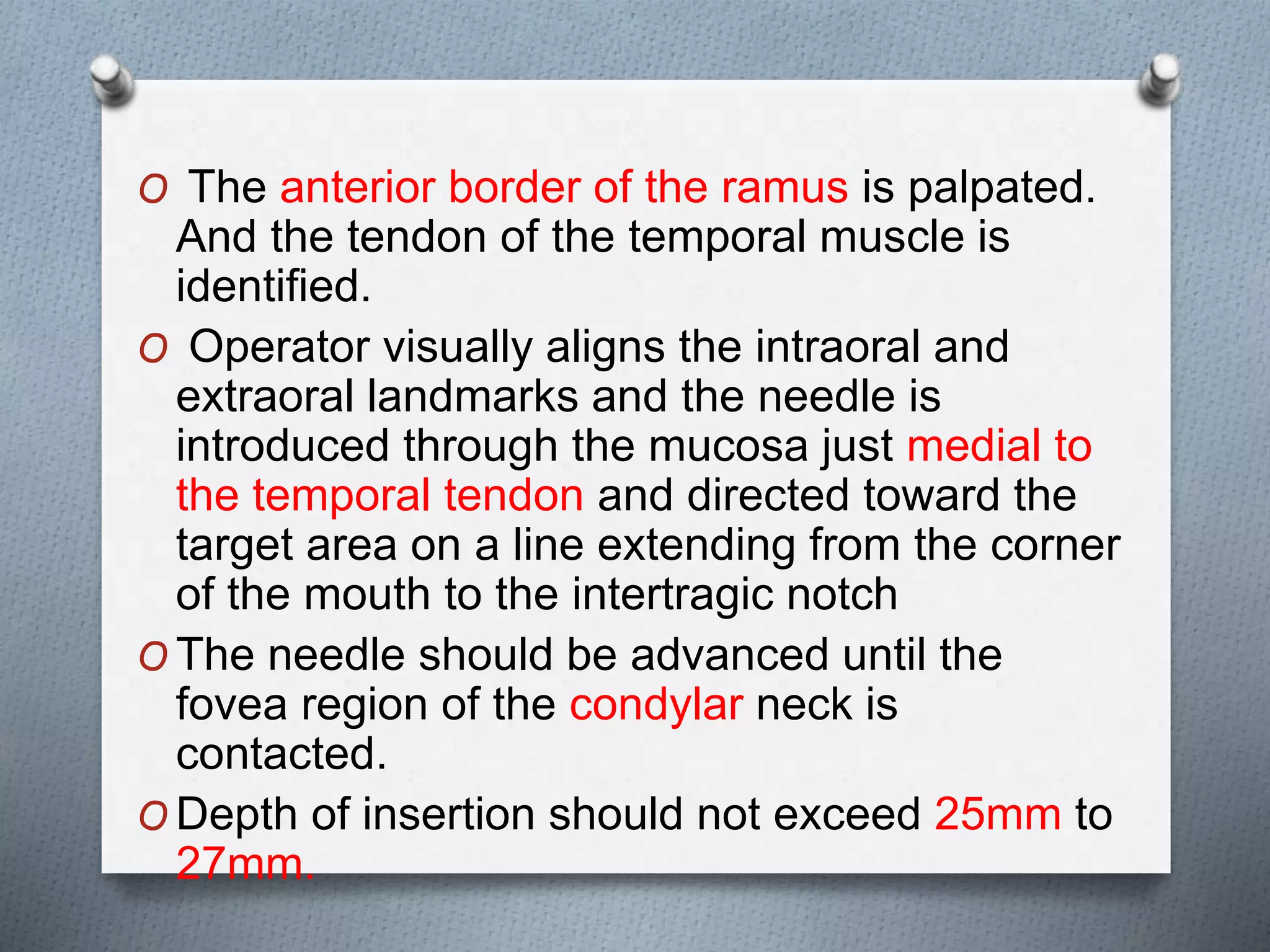 O The anterior border of the ramus is palpated.
And the tendon of the temporal muscle is
identified.
O Operator visually aligns the intraoral and
extraoral landmarks and the needle is
introduced through the mucosa just medial to
the temporal tendon and directed toward the
target area on a line extending from the corner
of the mouth to the intertragic notch
O The needle should be advanced until the
fovea region of the condylar neck is
contacted.
O Depth of insertion should not exceed 25mm to
27mm.
 