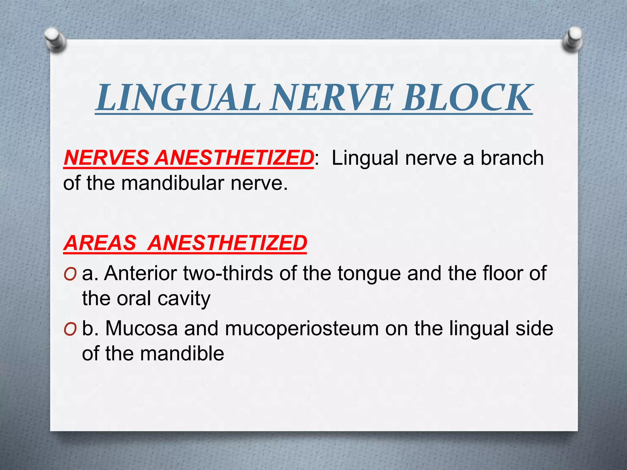LINGUAL NERVE BLOCK
NERVES ANESTHETIZED: Lingual nerve a branch
of the mandibular nerve.
AREAS ANESTHETIZED
O a. Anterior two-thirds of the tongue and the floor of
the oral cavity
O b. Mucosa and mucoperiosteum on the lingual side
of the mandible
 
