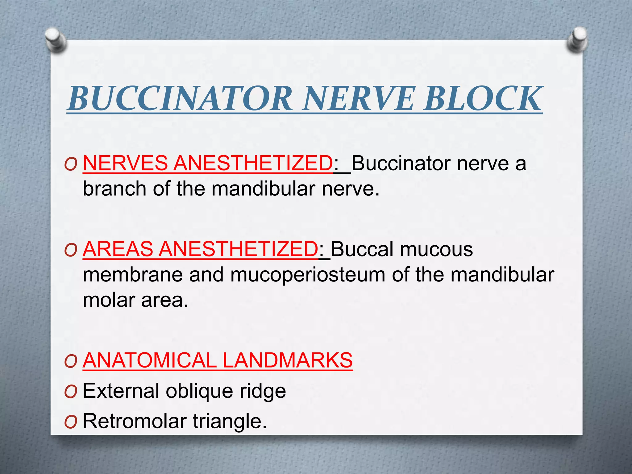 BUCCINATOR NERVE BLOCK
O NERVES ANESTHETIZED: Buccinator nerve a
branch of the mandibular nerve.
O AREAS ANESTHETIZED: Buccal mucous
membrane and mucoperiosteum of the mandibular
molar area.
O ANATOMICAL LANDMARKS
O External oblique ridge
O Retromolar triangle.
 