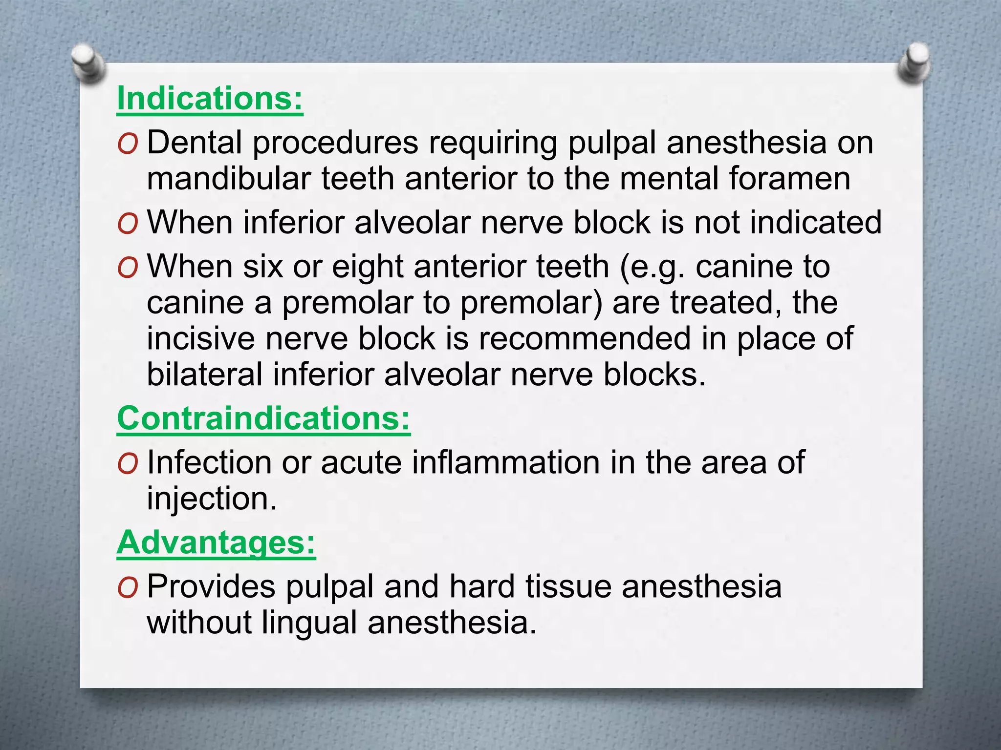 Indications:
O Dental procedures requiring pulpal anesthesia on
mandibular teeth anterior to the mental foramen
O When inferior alveolar nerve block is not indicated
O When six or eight anterior teeth (e.g. canine to
canine a premolar to premolar) are treated, the
incisive nerve block is recommended in place of
bilateral inferior alveolar nerve blocks.
Contraindications:
O Infection or acute inflammation in the area of
injection.
Advantages:
O Provides pulpal and hard tissue anesthesia
without lingual anesthesia.
 