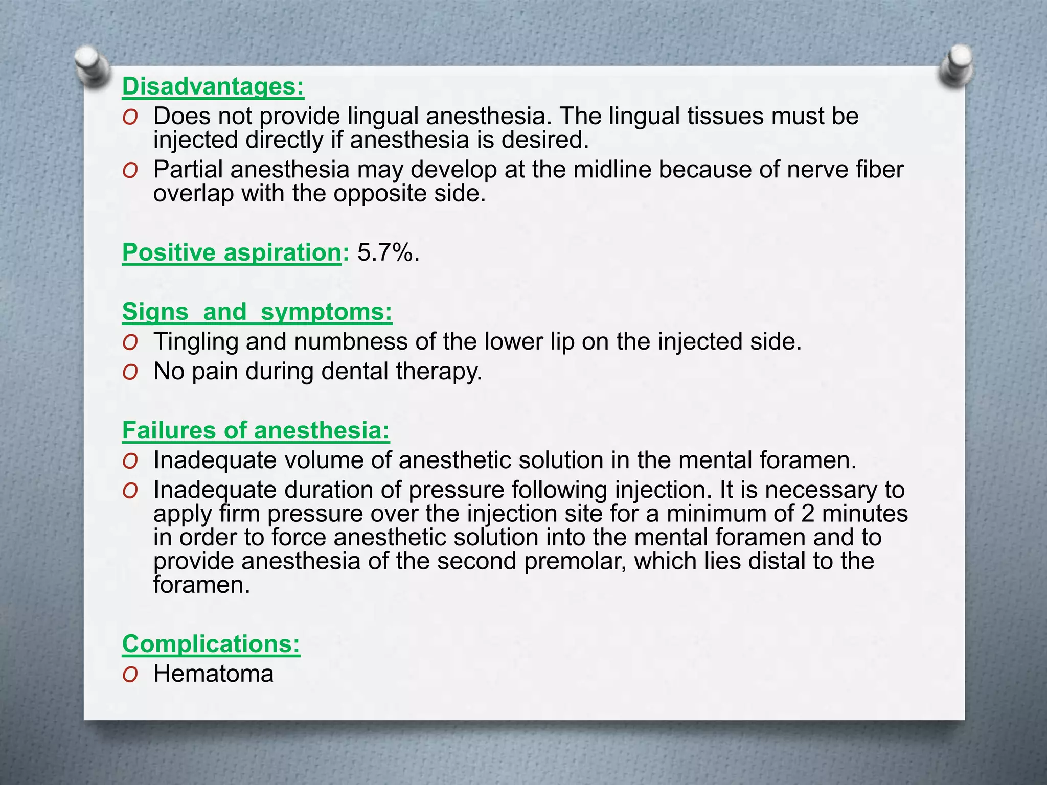 Disadvantages:
O Does not provide lingual anesthesia. The lingual tissues must be
injected directly if anesthesia is desired.
O Partial anesthesia may develop at the midline because of nerve fiber
overlap with the opposite side.
Positive aspiration: 5.7%.
Signs and symptoms:
O Tingling and numbness of the lower lip on the injected side.
O No pain during dental therapy.
Failures of anesthesia:
O Inadequate volume of anesthetic solution in the mental foramen.
O Inadequate duration of pressure following injection. It is necessary to
apply firm pressure over the injection site for a minimum of 2 minutes
in order to force anesthetic solution into the mental foramen and to
provide anesthesia of the second premolar, which lies distal to the
foramen.
Complications:
O Hematoma
 