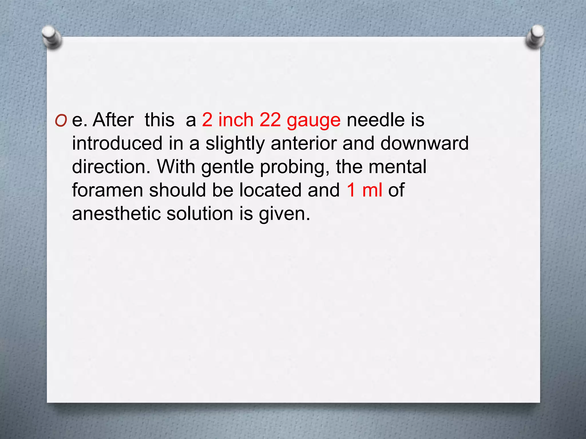 O e. After this a 2 inch 22 gauge needle is
introduced in a slightly anterior and downward
direction. With gentle probing, the mental
foramen should be located and 1 ml of
anesthetic solution is given.
 