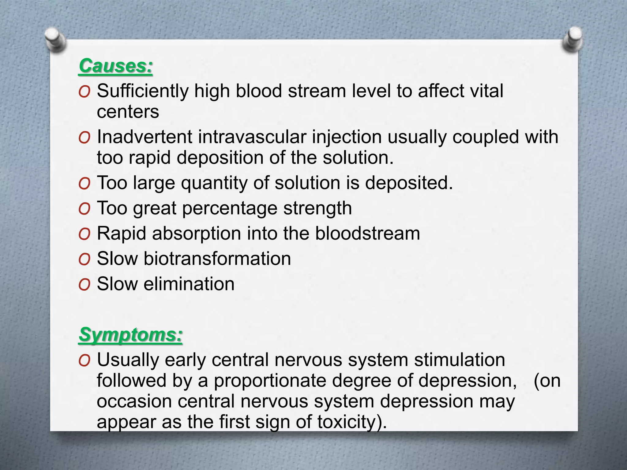 Causes:
O Sufficiently high blood stream level to affect vital
centers
O Inadvertent intravascular injection usually coupled with
too rapid deposition of the solution.
O Too large quantity of solution is deposited.
O Too great percentage strength
O Rapid absorption into the bloodstream
O Slow biotransformation
O Slow elimination
Symptoms:
O Usually early central nervous system stimulation
followed by a proportionate degree of depression, (on
occasion central nervous system depression may
appear as the first sign of toxicity).
 