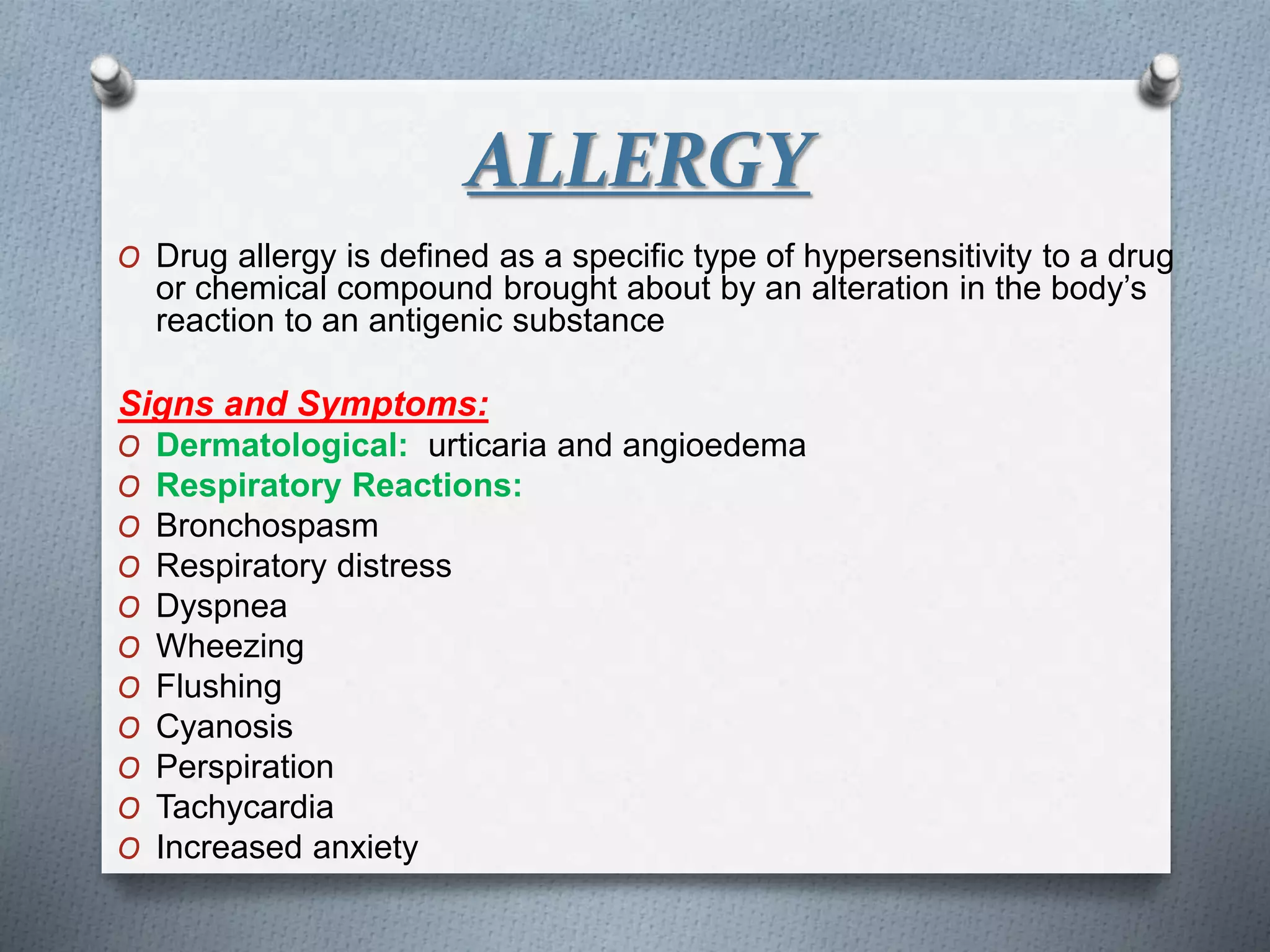 ALLERGY
O Drug allergy is defined as a specific type of hypersensitivity to a drug
or chemical compound brought about by an alteration in the body’s
reaction to an antigenic substance
Signs and Symptoms:
O Dermatological: urticaria and angioedema
O Respiratory Reactions:
O Bronchospasm
O Respiratory distress
O Dyspnea
O Wheezing
O Flushing
O Cyanosis
O Perspiration
O Tachycardia
O Increased anxiety
 