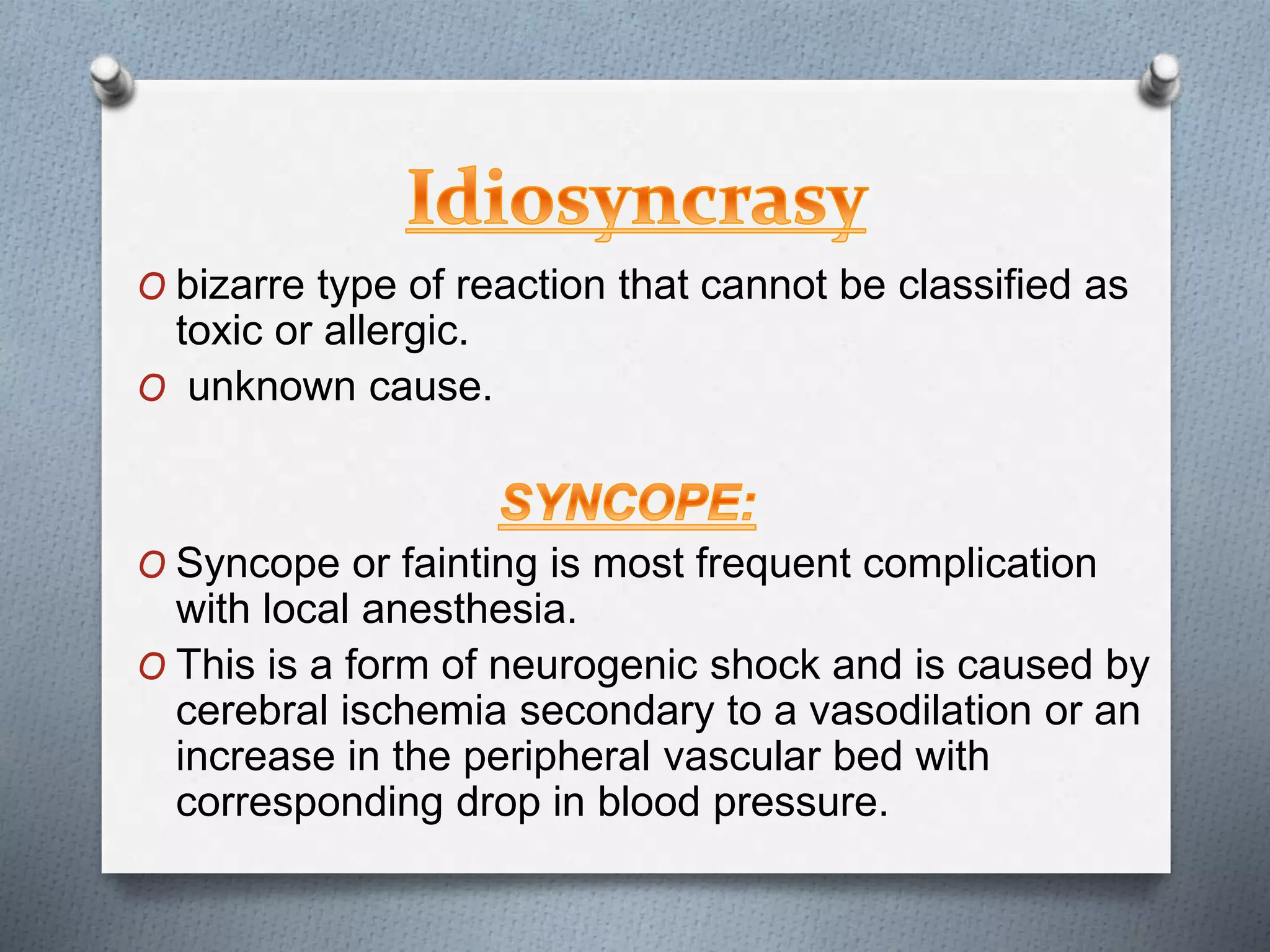 O bizarre type of reaction that cannot be classified as
toxic or allergic.
O unknown cause.
O Syncope or fainting is most frequent complication
with local anesthesia.
O This is a form of neurogenic shock and is caused by
cerebral ischemia secondary to a vasodilation or an
increase in the peripheral vascular bed with
corresponding drop in blood pressure.
 