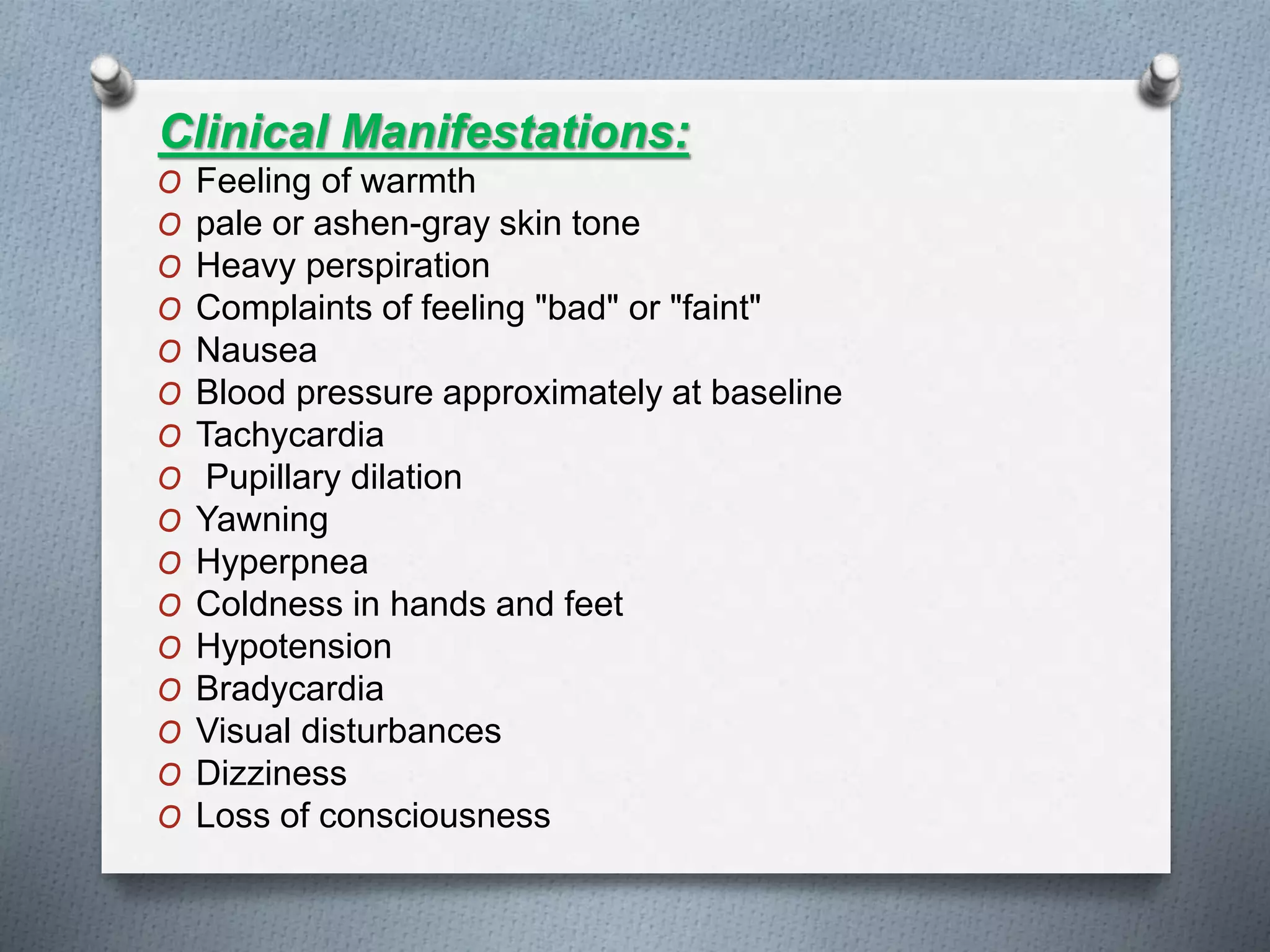 Clinical Manifestations:
O Feeling of warmth
O pale or ashen-gray skin tone
O Heavy perspiration
O Complaints of feeling "bad" or "faint"
O Nausea
O Blood pressure approximately at baseline
O Tachycardia
O Pupillary dilation
O Yawning
O Hyperpnea
O Coldness in hands and feet
O Hypotension
O Bradycardia
O Visual disturbances
O Dizziness
O Loss of consciousness
 