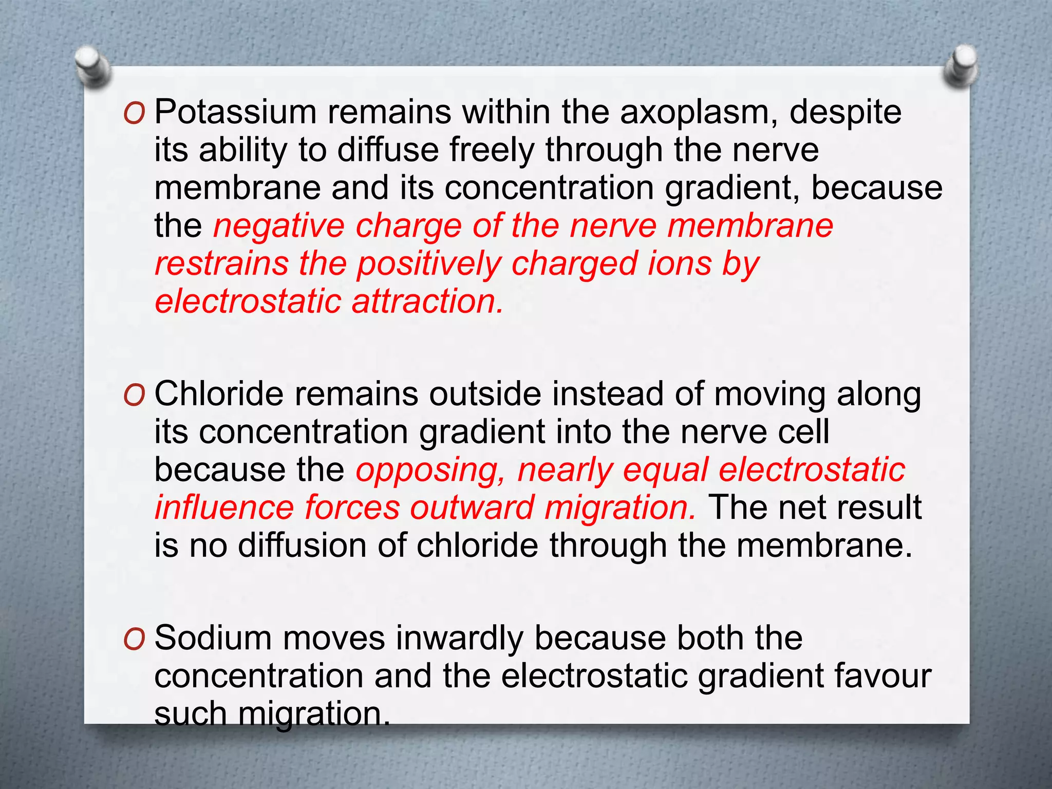 O Potassium remains within the axoplasm, despite
its ability to diffuse freely through the nerve
membrane and its concentration gradient, because
the negative charge of the nerve membrane
restrains the positively charged ions by
electrostatic attraction.
O Chloride remains outside instead of moving along
its concentration gradient into the nerve cell
because the opposing, nearly equal electrostatic
influence forces outward migration. The net result
is no diffusion of chloride through the membrane.
O Sodium moves inwardly because both the
concentration and the electrostatic gradient favour
such migration.
 