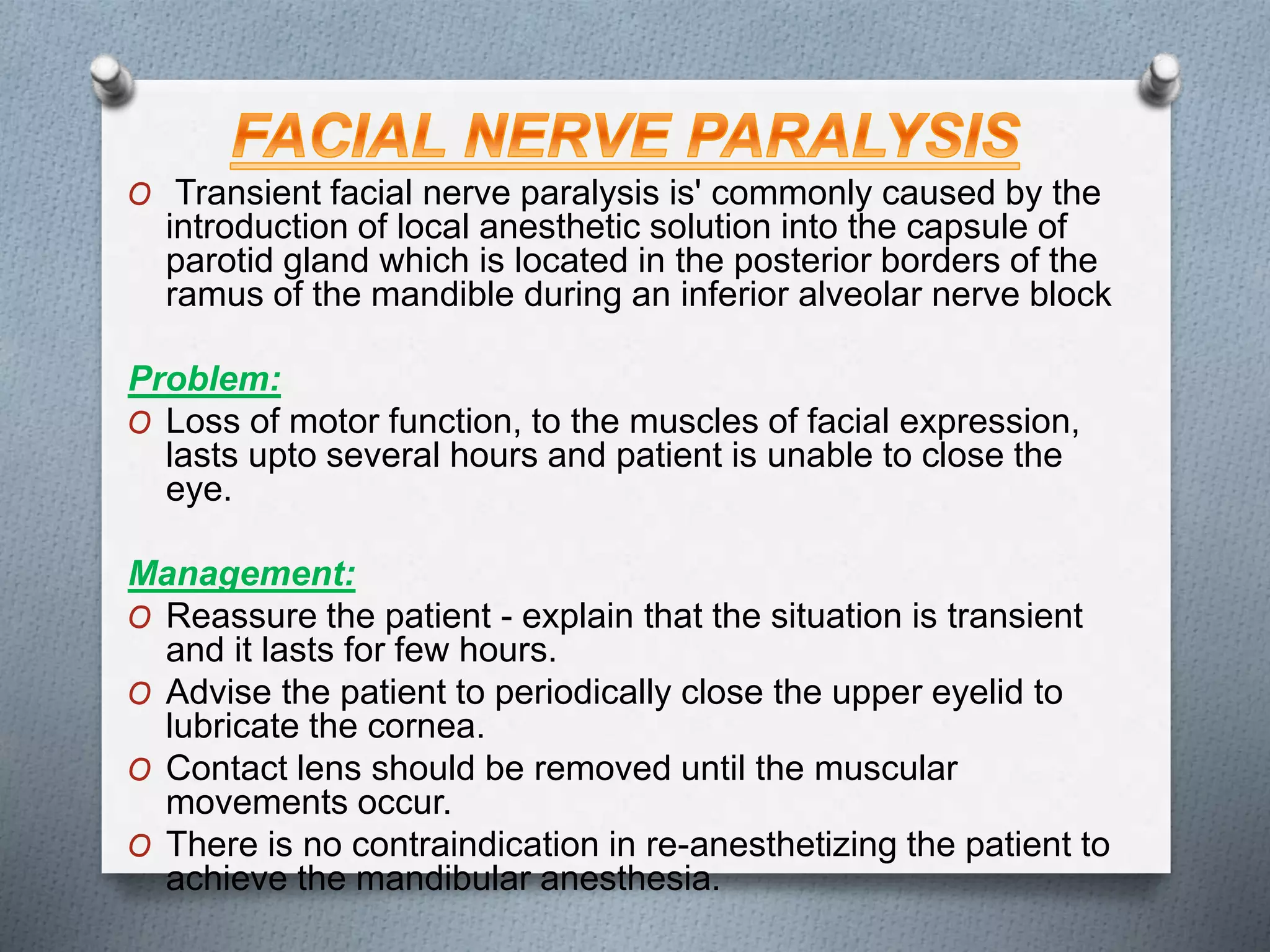 O Transient facial nerve paralysis is' commonly caused by the
introduction of local anesthetic solution into the capsule of
parotid gland which is located in the posterior borders of the
ramus of the mandible during an inferior alveolar nerve block
Problem:
O Loss of motor function, to the muscles of facial expression,
lasts upto several hours and patient is unable to close the
eye.
Management:
O Reassure the patient - explain that the situation is transient
and it lasts for few hours.
O Advise the patient to periodically close the upper eyelid to
lubricate the cornea.
O Contact lens should be removed until the muscular
movements occur.
O There is no contraindication in re-anesthetizing the patient to
achieve the mandibular anesthesia.
 