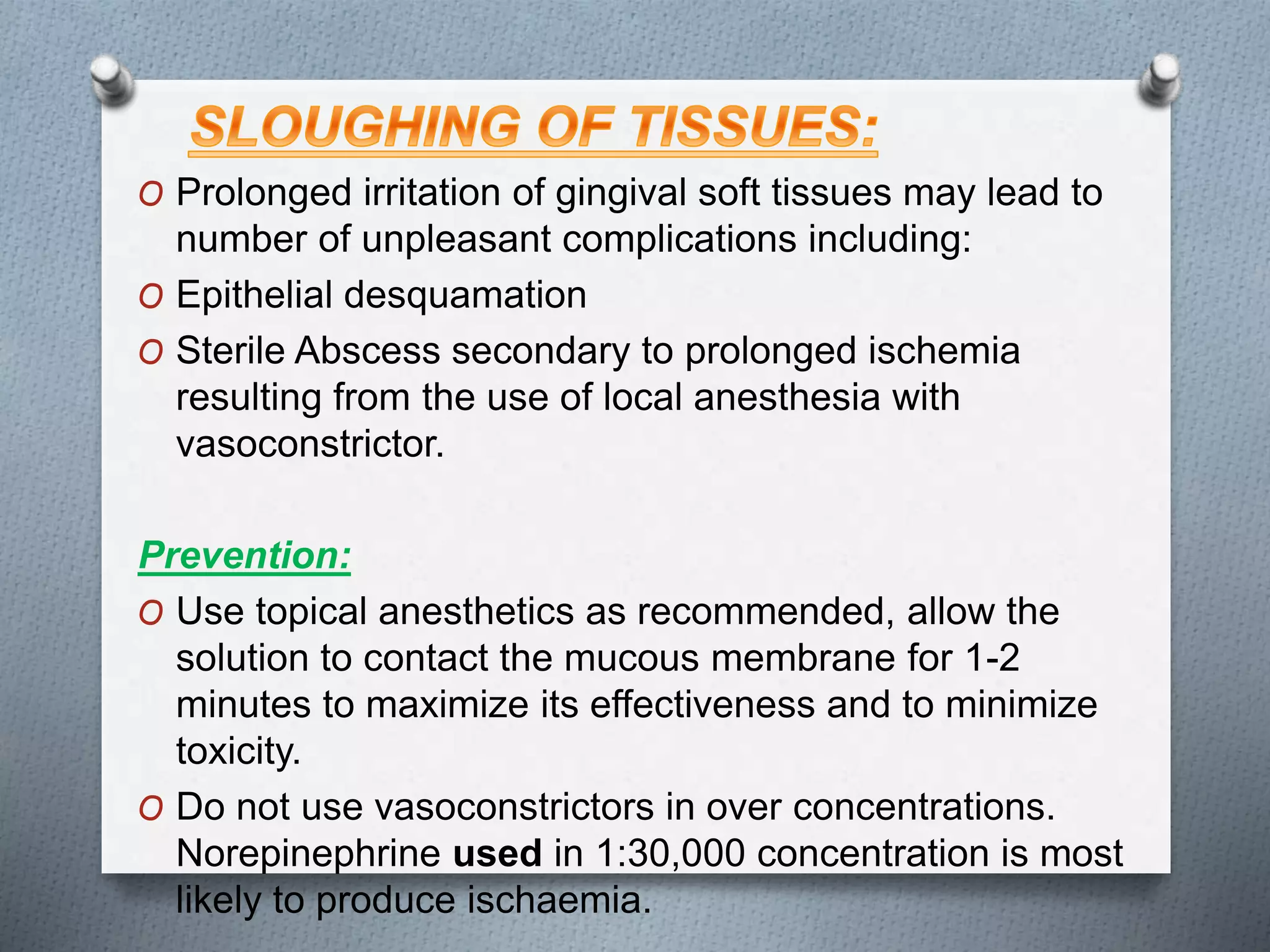 O Prolonged irritation of gingival soft tissues may lead to
number of unpleasant complications including:
O Epithelial desquamation
O Sterile Abscess secondary to prolonged ischemia
resulting from the use of local anesthesia with
vasoconstrictor.
Prevention:
O Use topical anesthetics as recommended, allow the
solution to contact the mucous membrane for 1-2
minutes to maximize its effectiveness and to minimize
toxicity.
O Do not use vasoconstrictors in over concentrations.
Norepinephrine used in 1:30,000 concentration is most
likely to produce ischaemia.
 