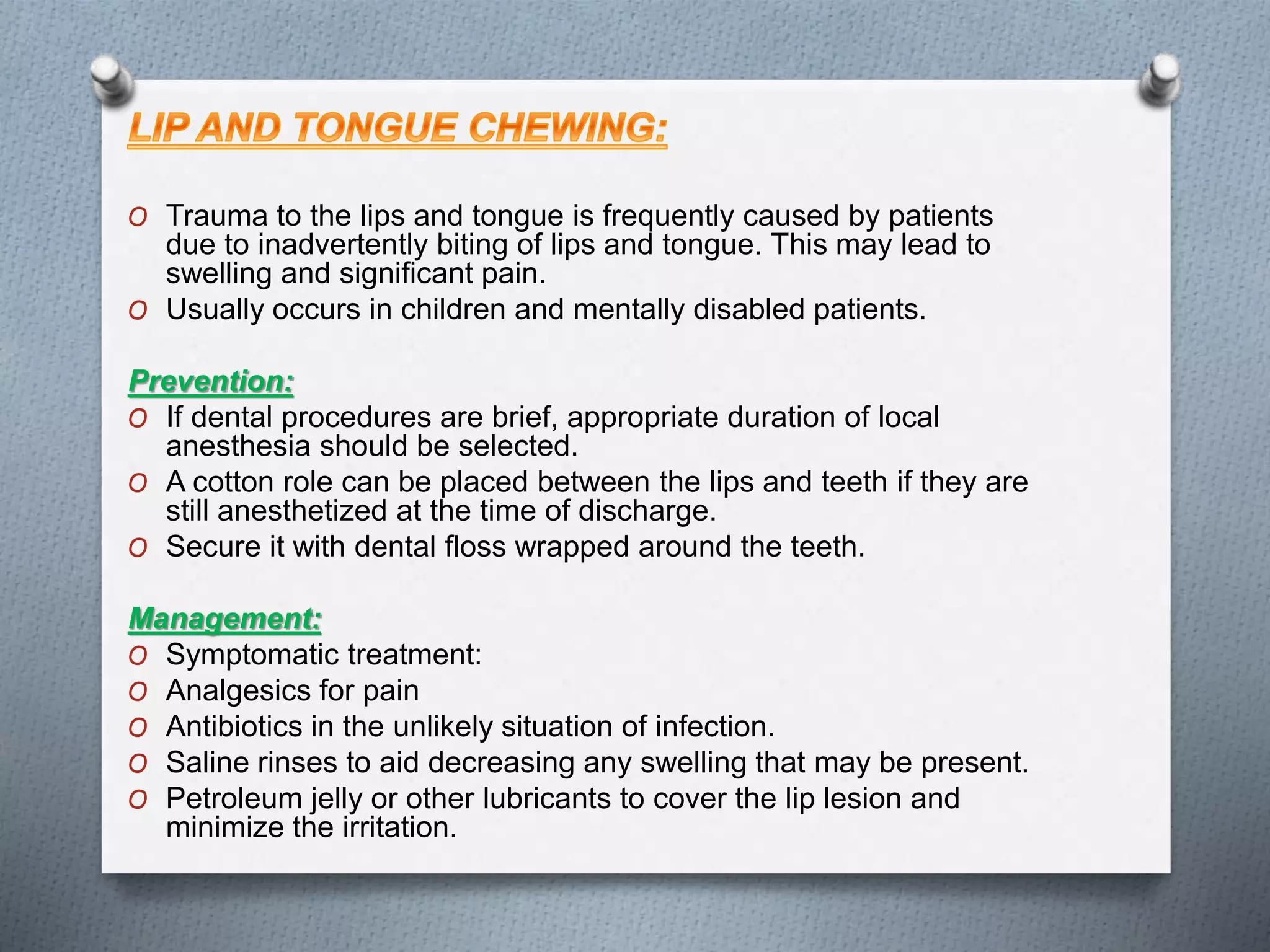 O Trauma to the lips and tongue is frequently caused by patients
due to inadvertently biting of lips and tongue. This may lead to
swelling and significant pain.
O Usually occurs in children and mentally disabled patients.
Prevention:
O If dental procedures are brief, appropriate duration of local
anesthesia should be selected.
O A cotton role can be placed between the lips and teeth if they are
still anesthetized at the time of discharge.
O Secure it with dental floss wrapped around the teeth.
Management:
O Symptomatic treatment:
O Analgesics for pain
O Antibiotics in the unlikely situation of infection.
O Saline rinses to aid decreasing any swelling that may be present.
O Petroleum jelly or other lubricants to cover the lip lesion and
minimize the irritation.
 