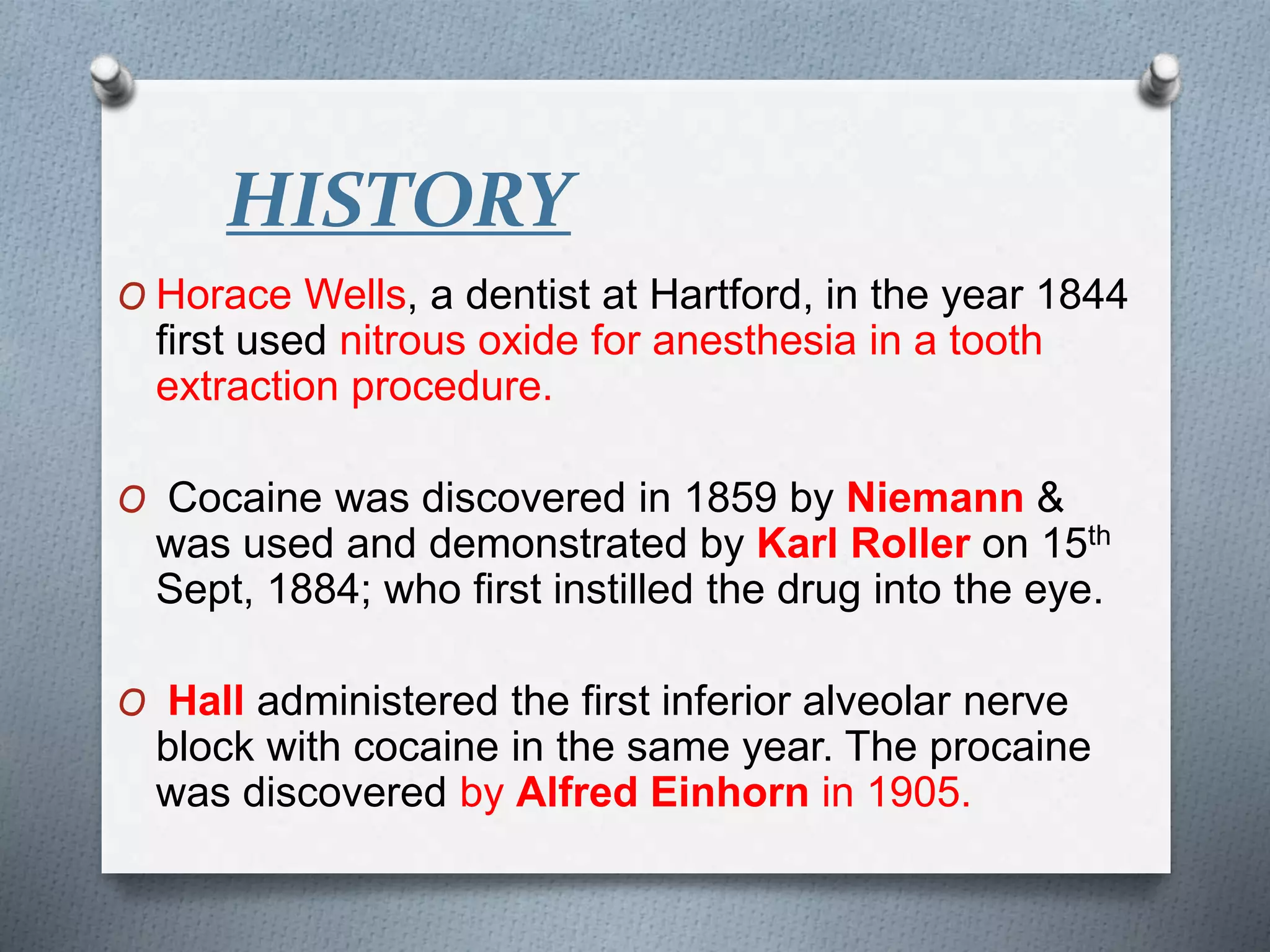 HISTORY
O Horace Wells, a dentist at Hartford, in the year 1844
first used nitrous oxide for anesthesia in a tooth
extraction procedure.
O Cocaine was discovered in 1859 by Niemann &
was used and demonstrated by Karl Roller on 15th
Sept, 1884; who first instilled the drug into the eye.
O Hall administered the first inferior alveolar nerve
block with cocaine in the same year. The procaine
was discovered by Alfred Einhorn in 1905.
 