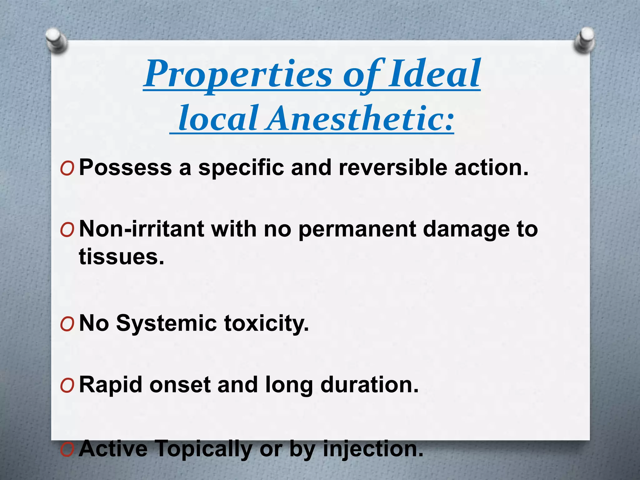 Properties of Ideal
local Anesthetic:
O Possess a specific and reversible action.
O Non-irritant with no permanent damage to
tissues.
O No Systemic toxicity.
O Rapid onset and long duration.
O Active Topically or by injection.
 