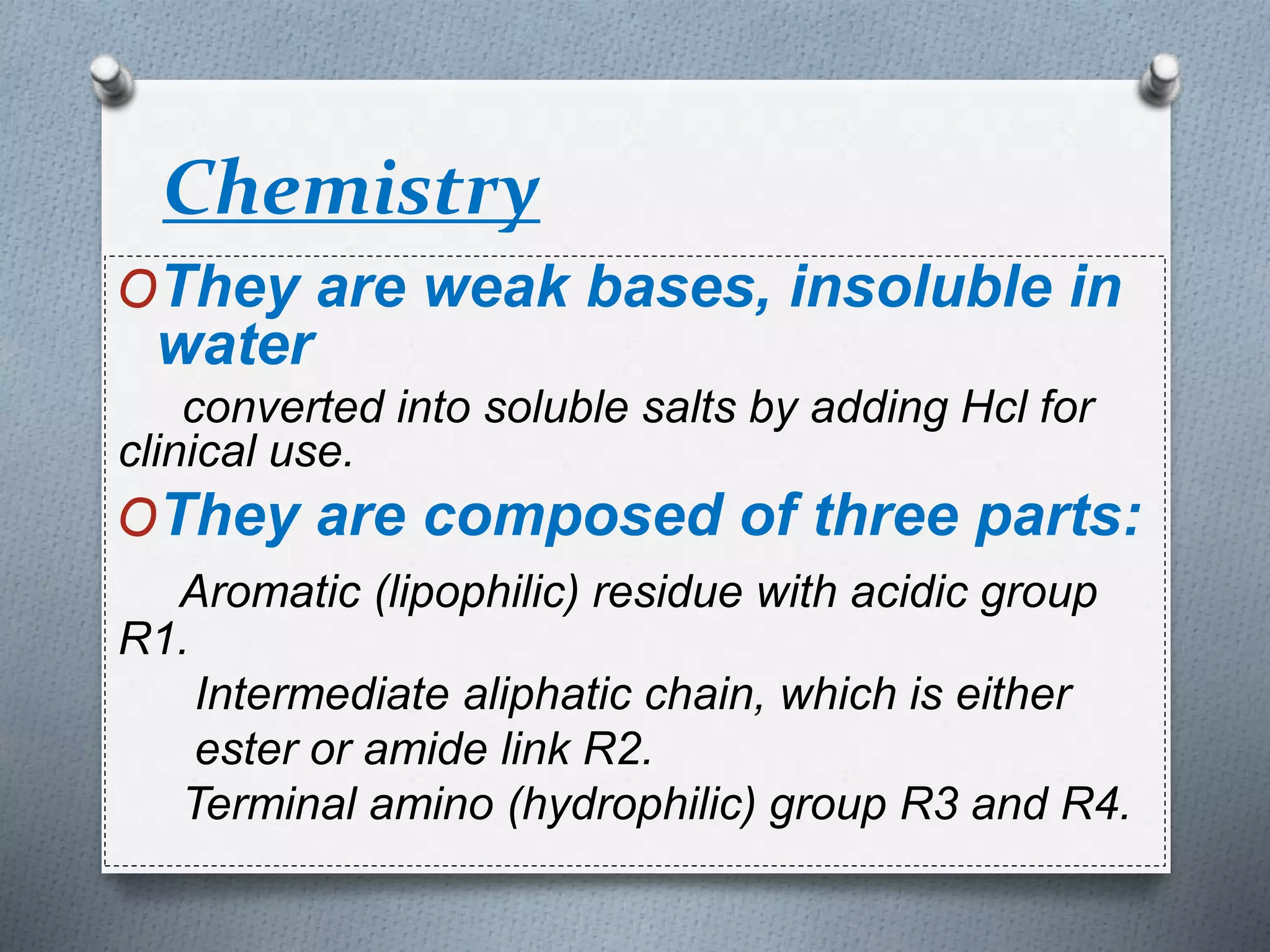 Chemistry
OThey are weak bases, insoluble in
water
converted into soluble salts by adding Hcl for
clinical use.
OThey are composed of three parts:
Aromatic (lipophilic) residue with acidic group
R1.
Intermediate aliphatic chain, which is either
ester or amide link R2.
Terminal amino (hydrophilic) group R3 and R4.
 
